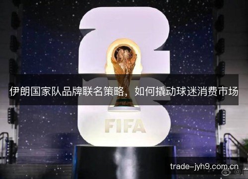 伊朗国家队品牌联名策略,如何撬动球迷消费市场 伊朗国家队品牌联名策略,如何撬动球迷消费市场