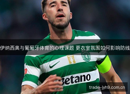 伊纳西奥与葡萄牙体育的心理课题 更衣室氛围如何影响防线 伊纳西奥与葡萄牙体育的心理课题 更衣室氛围如何影响防线